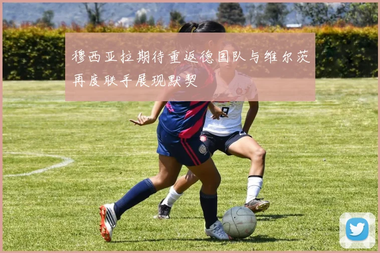 穆西亚拉期待重返德国队与维尔茨再度联手展现默契