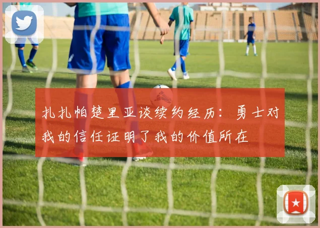 扎扎帕楚里亚谈续约经历：勇士对我的信任证明了我的价值所在