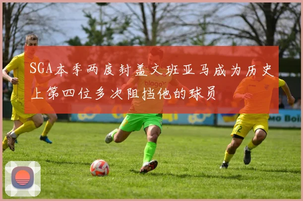 SGA本季两度封盖文班亚马成为历史上第四位多次阻挡他的球员