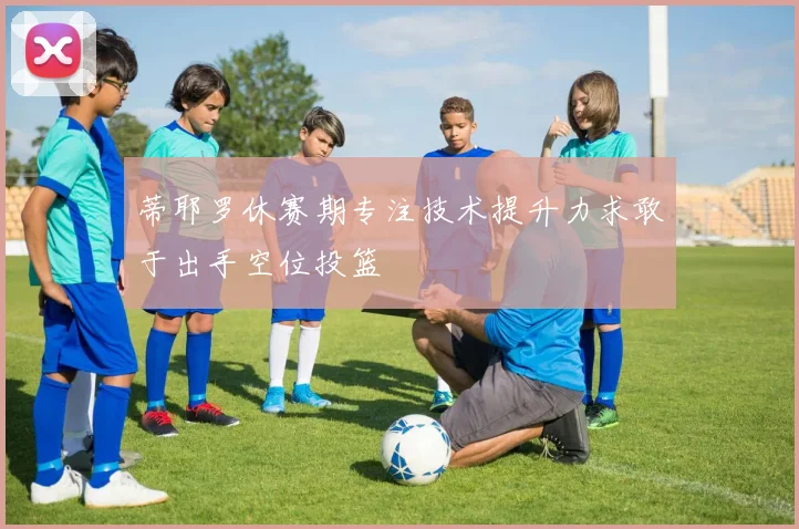 蒂耶罗休赛期专注技术提升力求敢于出手空位投篮