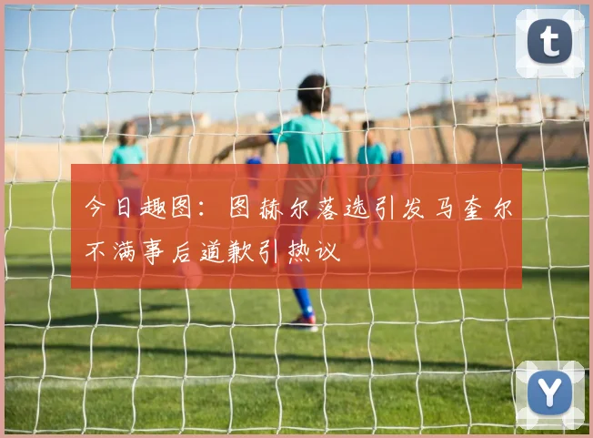 今日趣图：图赫尔落选引发马奎尔不满事后道歉引热议