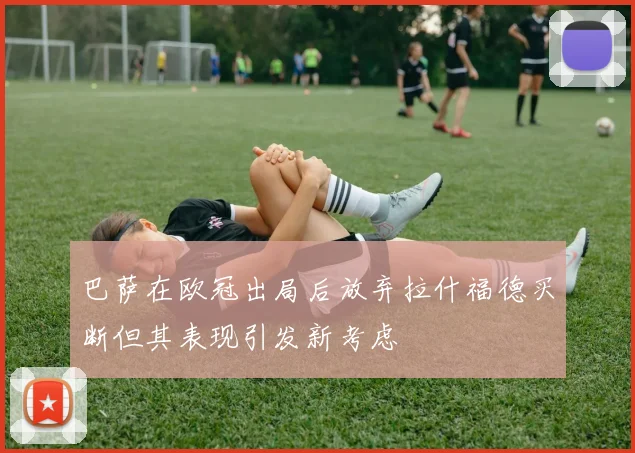 巴萨在欧冠出局后放弃拉什福德买断但其表现引发新考虑