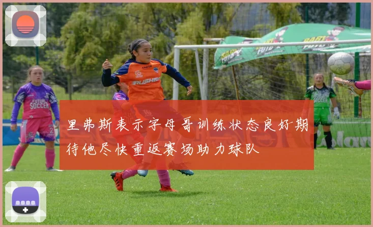 里弗斯表示字母哥训练状态良好期待他尽快重返赛场助力球队