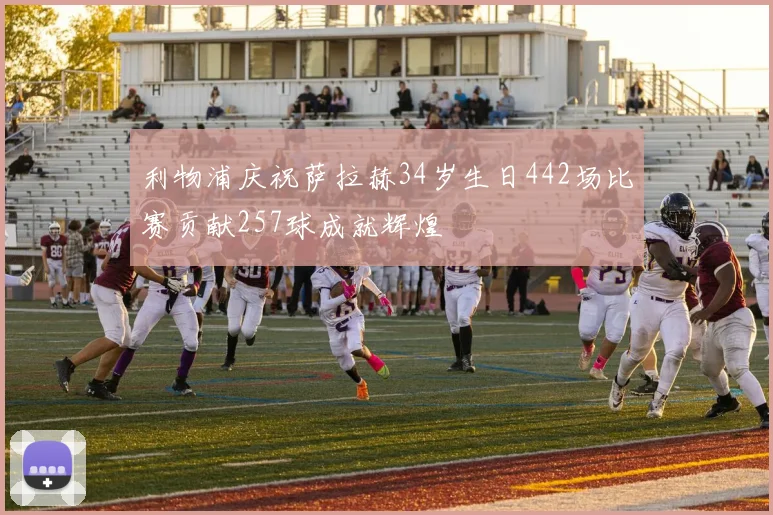利物浦庆祝萨拉赫34岁生日442场比赛贡献257球成就辉煌