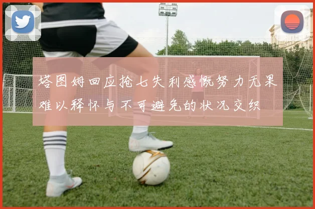 塔图姆回应抢七失利感慨努力无果难以释怀与不可避免的状况交织