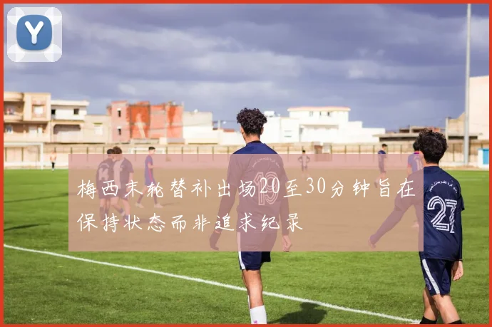 梅西末轮替补出场20至30分钟旨在保持状态而非追求纪录