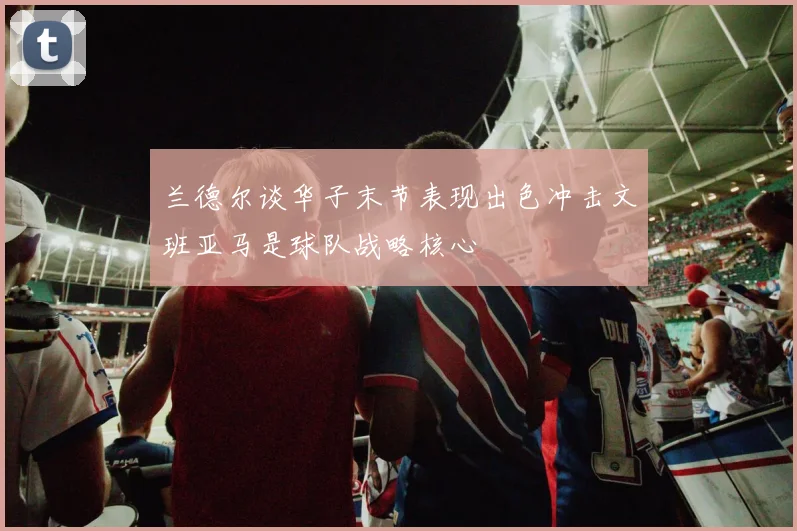兰德尔谈华子末节表现出色冲击文班亚马是球队战略核心
