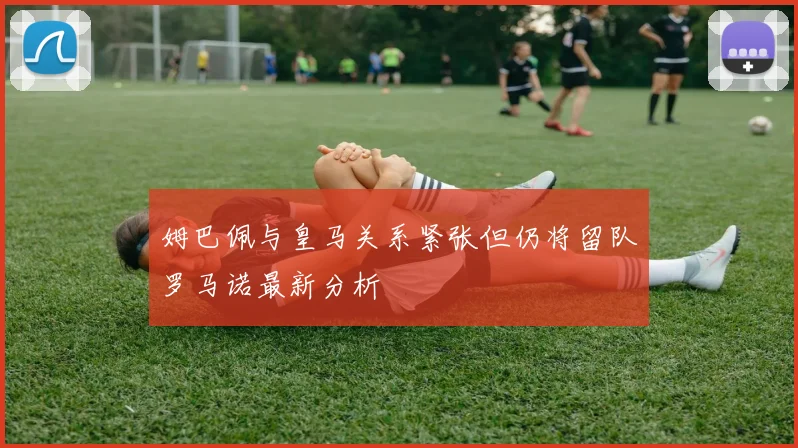姆巴佩与皇马关系紧张但仍将留队罗马诺最新分析