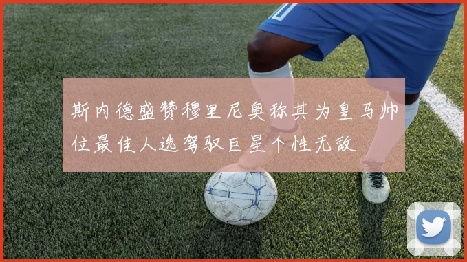 斯内德盛赞穆里尼奥称其为皇马帅位最佳人选驾驭巨星个性无敌