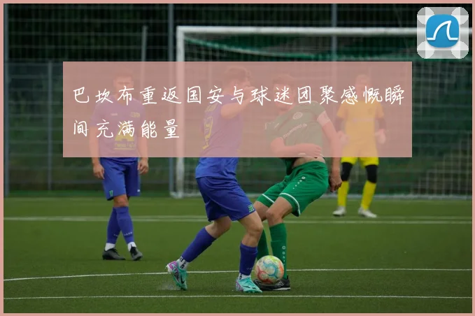 巴坎布重返国安与球迷团聚感慨瞬间充满能量
