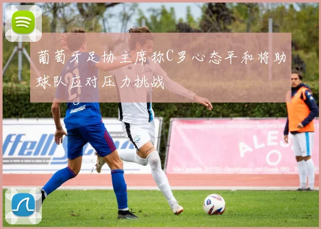 葡萄牙足协主席称C罗心态平和将助球队应对压力挑战