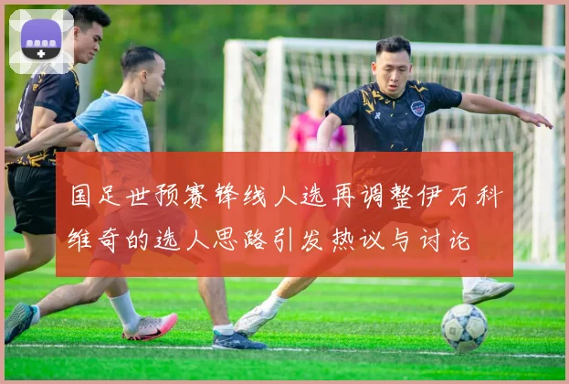 国足世预赛锋线人选再调整伊万科维奇的选人思路引发热议与讨论