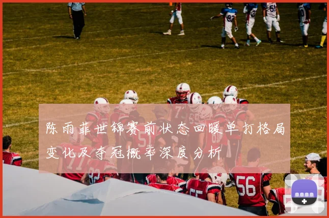 陈雨菲世锦赛前状态回暖单打格局变化及夺冠概率深度分析
