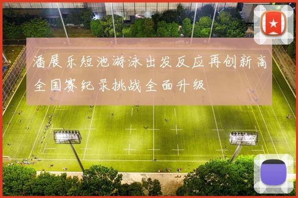 潘展乐短池游泳出发反应再创新高全国赛纪录挑战全面升级